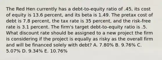 The Red Hen currently has a debt-to-equity ratio of .45, its cost of equity is 13.6 percent, and its beta is 1.49. The pretax cost of debt is 7.8 percent, the tax rate is 35 percent, and the risk-free rate is 3.1 percent. The firm's target debt-to-equity ratio is .5. What discount rate should be assigned to a new project the firm is considering if the project is equally as risky as the overall firm and will be financed solely with debt? A. 7.80% B. 9.76% C. 5.07% D. 9.34% E. 10.76%