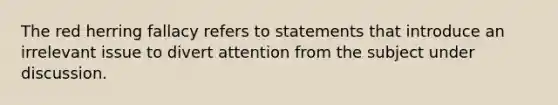 The red herring fallacy refers to statements that introduce an irrelevant issue to divert attention from the subject under discussion.