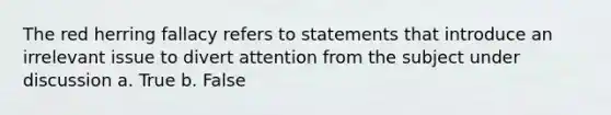 The red herring fallacy refers to statements that introduce an irrelevant issue to divert attention from the subject under discussion a. True b. False