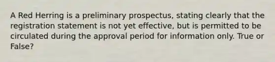 A Red Herring is a preliminary prospectus, stating clearly that the registration statement is not yet effective, but is permitted to be circulated during the approval period for information only. True or False?