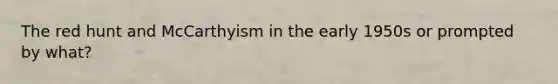 The red hunt and McCarthyism in the early 1950s or prompted by what?