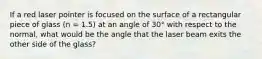 If a red laser pointer is focused on the surface of a rectangular piece of glass (n = 1.5) at an angle of 30° with respect to the normal, what would be the angle that the laser beam exits the other side of the glass?