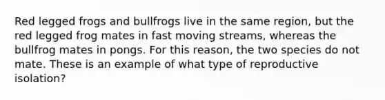 Red legged frogs and bullfrogs live in the same region, but the red legged frog mates in fast moving streams, whereas the bullfrog mates in pongs. For this reason, the two species do not mate. These is an example of what type of reproductive isolation?