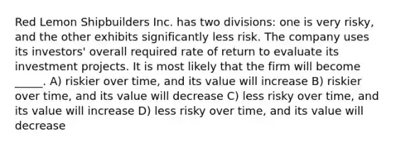 Red Lemon Shipbuilders Inc. has two divisions: one is very risky, and the other exhibits significantly less risk. The company uses its investors' overall required rate of return to evaluate its investment projects. It is most likely that the firm will become _____. A) riskier over time, and its value will increase B) riskier over time, and its value will decrease C) less risky over time, and its value will increase D) less risky over time, and its value will decrease