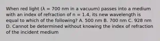 When red light (λ = 700 nm in a vacuum) passes into a medium with an index of refraction of n = 1.4, its new wavelength is equal to which of the following? A. 500 nm B. 700 nm C. 928 nm D. Cannot be determined without knowing the index of refraction of the incident medium