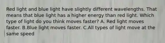 Red light and blue light have slightly different wavelengths. That means that blue light has a higher energy than red light. Which type of light do you think moves faster? A. Red light moves faster. B.Blue light moves faster. C.All types of light move at the same speed