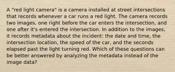 A "red light camera" is a camera installed at street intersections that records whenever a car runs a red light. The camera records two images, one right before the car enters the intersection, and one after it's entered the intersection. In addition to the images, it records metadata about the incident: the date and time, the intersection location, the speed of the car, and the seconds elapsed past the light turning red. Which of these questions can be better answered by analyzing the metadata instead of the image data?