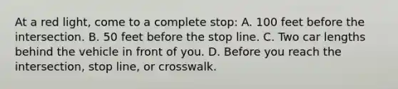 At a red light, come to a complete stop: A. 100 feet before the intersection. B. 50 feet before the stop line. C. Two car lengths behind the vehicle in front of you. D. Before you reach the intersection, stop line, or crosswalk.