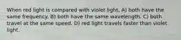 When red light is compared with violet light, A) both have the same frequency. B) both have the same wavelength. C) both travel at the same speed. D) red light travels faster than violet light.