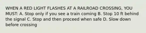 WHEN A RED LIGHT FLASHES AT A RAILROAD CROSSING, YOU MUST: A. Stop only if you see a train coming B. Stop 10 ft behind the signal C. Stop and then proceed when safe D. Slow down before crossing