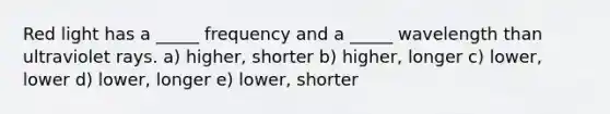 Red light has a _____ frequency and a _____ wavelength than ultraviolet rays. a) higher, shorter b) higher, longer c) lower, lower d) lower, longer e) lower, shorter