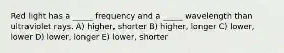 Red light has a _____ frequency and a _____ wavelength than ultraviolet rays. A) higher, shorter B) higher, longer C) lower, lower D) lower, longer E) lower, shorter