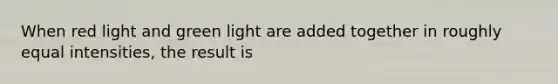 When red light and green light are added together in roughly equal intensities, the result is