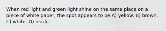 When red light and green light shine on the same place on a piece of white paper, the spot appears to be A) yellow. B) brown. C) white. D) black.