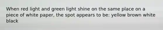 When red light and green light shine on the same place on a piece of white paper, the spot appears to be: yellow brown white black