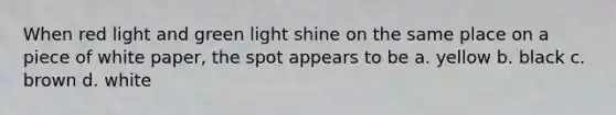 When red light and green light shine on the same place on a piece of white paper, the spot appears to be a. yellow b. black c. brown d. white