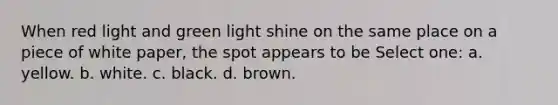 When red light and green light shine on the same place on a piece of white paper, the spot appears to be Select one: a. yellow. b. white. c. black. d. brown.