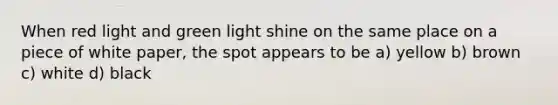 When red light and green light shine on the same place on a piece of white paper, the spot appears to be a) yellow b) brown c) white d) black