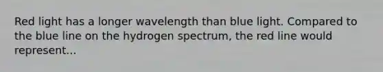 Red light has a longer wavelength than blue light. Compared to the blue line on the hydrogen spectrum, the red line would represent...