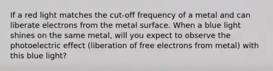 If a red light matches the cut-off frequency of a metal and can liberate electrons from the metal surface. When a blue light shines on the same metal, will you expect to observe the photoelectric effect (liberation of free electrons from metal) with this blue light?