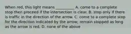 When red, this light means __________ A. come to a complete stop then proceed if the intersection is clear. B. stop only if there is traffic in the direction of the arrow. C. come to a complete stop for the direction indicated by the arrow; remain stopped as long as the arrow is red. D. none of the above