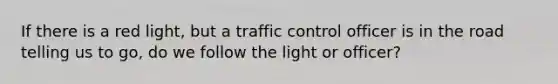 If there is a red light, but a traffic control officer is in the road telling us to go, do we follow the light or officer?