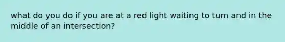 what do you do if you are at a red light waiting to turn and in the middle of an intersection?