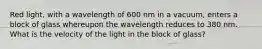 Red light, with a wavelength of 600 nm in a vacuum, enters a block of glass whereupon the wavelength reduces to 380 nm. What is the velocity of the light in the block of glass?