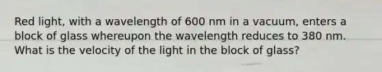 Red light, with a wavelength of 600 nm in a vacuum, enters a block of glass whereupon the wavelength reduces to 380 nm. What is the velocity of the light in the block of glass?