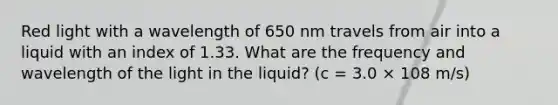 Red light with a wavelength of 650 nm travels from air into a liquid with an index of 1.33. What are the frequency and wavelength of the light in the liquid? (c = 3.0 × 108 m/s)