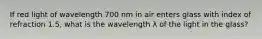 If red light of wavelength 700 nm in air enters glass with index of refraction 1.5, what is the wavelength λ of the light in the glass?