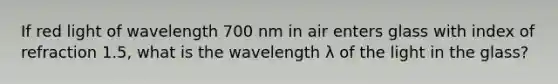 If red light of wavelength 700 nm in air enters glass with index of refraction 1.5, what is the wavelength λ of the light in the glass?