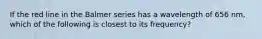 If the red line in the Balmer series has a wavelength of 656 nm, which of the following is closest to its frequency?
