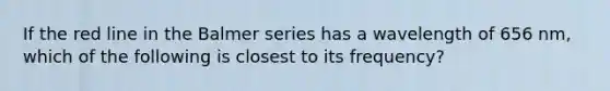If the red line in the Balmer series has a wavelength of 656 nm, which of the following is closest to its frequency?