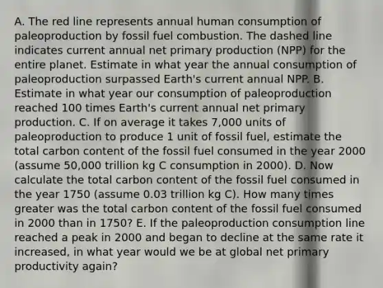 A. The red line represents annual human consumption of paleoproduction by fossil fuel combustion. The dashed line indicates current annual net primary production (NPP) for the entire planet. Estimate in what year the annual consumption of paleoproduction surpassed Earth's current annual NPP. B. Estimate in what year our consumption of paleoproduction reached 100 times Earth's current annual net primary production. C. If on average it takes 7,000 units of paleoproduction to produce 1 unit of fossil fuel, estimate the total carbon content of the fossil fuel consumed in the year 2000 (assume 50,000 trillion kg C consumption in 2000). D. Now calculate the total carbon content of the fossil fuel consumed in the year 1750 (assume 0.03 trillion kg C). How many times greater was the total carbon content of the fossil fuel consumed in 2000 than in 1750? E. If the paleoproduction consumption line reached a peak in 2000 and began to decline at the same rate it increased, in what year would we be at global net primary productivity again?