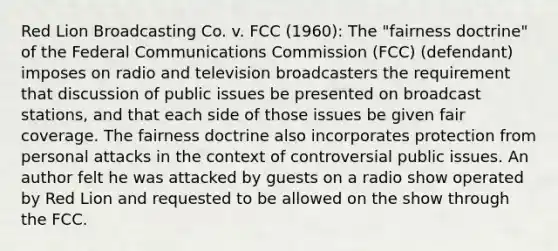 Red Lion Broadcasting Co. v. FCC (1960): The "fairness doctrine" of the Federal Communications Commission (FCC) (defendant) imposes on radio and television broadcasters the requirement that discussion of public issues be presented on broadcast stations, and that each side of those issues be given fair coverage. The fairness doctrine also incorporates protection from personal attacks in the context of controversial public issues. An author felt he was attacked by guests on a radio show operated by Red Lion and requested to be allowed on the show through the FCC.