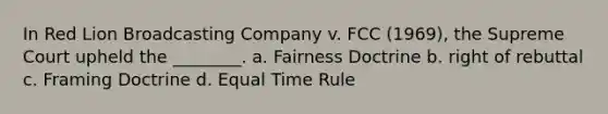 In Red Lion Broadcasting Company v. FCC (1969), the Supreme Court upheld the ________. a. Fairness Doctrine b. right of rebuttal c. Framing Doctrine d. Equal Time Rule