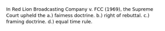 In Red Lion Broadcasting Company v. FCC (1969), the Supreme Court upheld the a.) fairness doctrine. b.) right of rebuttal. c.) framing doctrine. d.) equal time rule.