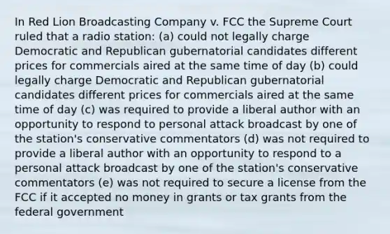 In Red Lion Broadcasting Company v. FCC the Supreme Court ruled that a radio station: (a) could not legally charge Democratic and Republican gubernatorial candidates different prices for commercials aired at the same time of day (b) could legally charge Democratic and Republican gubernatorial candidates different prices for commercials aired at the same time of day (c) was required to provide a liberal author with an opportunity to respond to personal attack broadcast by one of the station's conservative commentators (d) was not required to provide a liberal author with an opportunity to respond to a personal attack broadcast by one of the station's conservative commentators (e) was not required to secure a license from the FCC if it accepted no money in grants or tax grants from the federal government