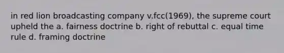 in red lion broadcasting company v.fcc(1969), the supreme court upheld the a. fairness doctrine b. right of rebuttal c. equal time rule d. framing doctrine