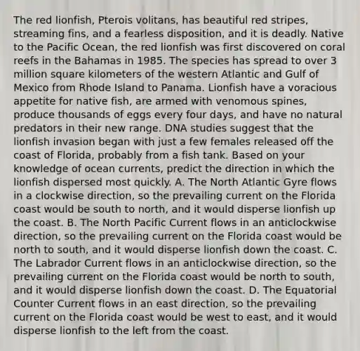 The red lionfish, Pterois volitans, has beautiful red stripes, streaming fins, and a fearless disposition, and it is deadly. Native to the Pacific Ocean, the red lionfish was first discovered on coral reefs in the Bahamas in 1985. The species has spread to over 3 million square kilometers of the western Atlantic and Gulf of Mexico from Rhode Island to Panama. Lionfish have a voracious appetite for native fish, are armed with venomous spines, produce thousands of eggs every four days, and have no natural predators in their new range. DNA studies suggest that the lionfish invasion began with just a few females released off the coast of Florida, probably from a fish tank. Based on your knowledge of ocean currents, predict the direction in which the lionfish dispersed most quickly. A. The North Atlantic Gyre flows in a clockwise direction, so the prevailing current on the Florida coast would be south to north, and it would disperse lionfish up the coast. B. The North Pacific Current flows in an anticlockwise direction, so the prevailing current on the Florida coast would be north to south, and it would disperse lionfish down the coast. C. The Labrador Current flows in an anticlockwise direction, so the prevailing current on the Florida coast would be north to south, and it would disperse lionfish down the coast. D. The Equatorial Counter Current flows in an east direction, so the prevailing current on the Florida coast would be west to east, and it would disperse lionfish to the left from the coast.