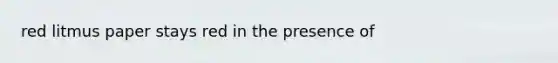 red litmus paper stays red in the presence of