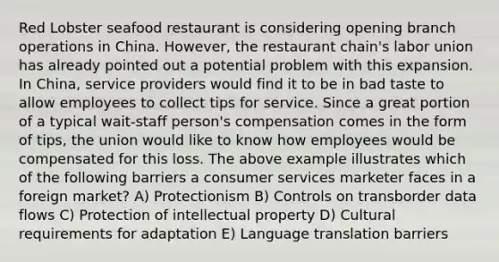 Red Lobster seafood restaurant is considering opening branch operations in China. However, the restaurant chain's labor union has already pointed out a potential problem with this expansion. In China, service providers would find it to be in bad taste to allow employees to collect tips for service. Since a great portion of a typical wait-staff person's compensation comes in the form of tips, the union would like to know how employees would be compensated for this loss. The above example illustrates which of the following barriers a consumer services marketer faces in a foreign market? A) Protectionism B) Controls on transborder data flows C) Protection of intellectual property D) Cultural requirements for adaptation E) Language translation barriers