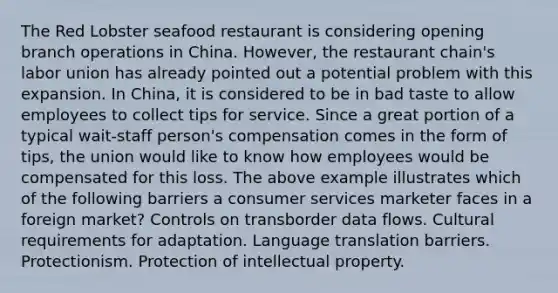 The Red Lobster seafood restaurant is considering opening branch operations in China. However, the restaurant chain's labor union has already pointed out a potential problem with this expansion. In China, it is considered to be in bad taste to allow employees to collect tips for service. Since a great portion of a typical wait-staff person's compensation comes in the form of tips, the union would like to know how employees would be compensated for this loss. The above example illustrates which of the following barriers a consumer services marketer faces in a foreign market? Controls on transborder data flows. Cultural requirements for adaptation. Language translation barriers. Protectionism. Protection of intellectual property.