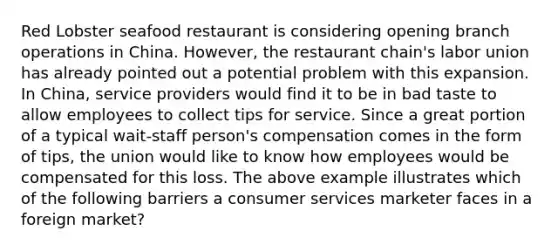 Red Lobster seafood restaurant is considering opening branch operations in China. However, the restaurant chain's labor union has already pointed out a potential problem with this expansion. In China, service providers would find it to be in bad taste to allow employees to collect tips for service. Since a great portion of a typical wait-staff person's compensation comes in the form of tips, the union would like to know how employees would be compensated for this loss. The above example illustrates which of the following barriers a consumer services marketer faces in a foreign market?