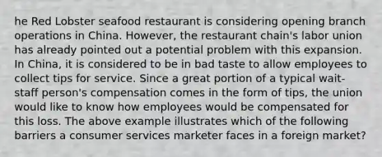 he Red Lobster seafood restaurant is considering opening branch operations in China. However, the restaurant chain's labor union has already pointed out a potential problem with this expansion. In China, it is considered to be in bad taste to allow employees to collect tips for service. Since a great portion of a typical wait-staff person's compensation comes in the form of tips, the union would like to know how employees would be compensated for this loss. The above example illustrates which of the following barriers a consumer services marketer faces in a foreign market?