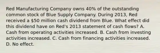 Red Manufacturing Company owns 40% of the outstanding common stock of Blue Supply Company. During 2013, Red received a 50 million cash dividend from Blue. What effect did this dividend have on Red's 2013 statement of cash flows? A. Cash from operating activities increased. B. Cash from investing activities increased. C. Cash from financing activities increased. D. No effect.