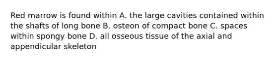 Red marrow is found within A. the large cavities contained within the shafts of long bone B. osteon of compact bone C. spaces within spongy bone D. all osseous tissue of the axial and appendicular skeleton