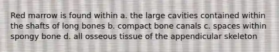 Red marrow is found within a. the large cavities contained within the shafts of long bones b. compact bone canals c. spaces within spongy bone d. all osseous tissue of the appendicular skeleton