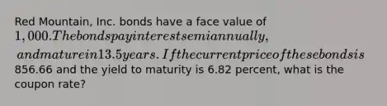 Red Mountain, Inc. bonds have a face value of 1,000. The bonds pay interest semiannually, and mature in 13.5 years. If the current price of these bonds is856.66 and the yield to maturity is 6.82 percent, what is the coupon rate?